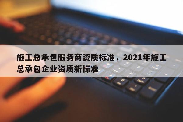 施工總承包服務(wù)商資質(zhì)標(biāo)準(zhǔn)，2021年施工總承包企業(yè)資質(zhì)新標(biāo)準(zhǔn)