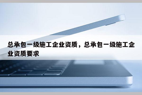 總承包一級施工企業資質，總承包一級施工企業資質要求