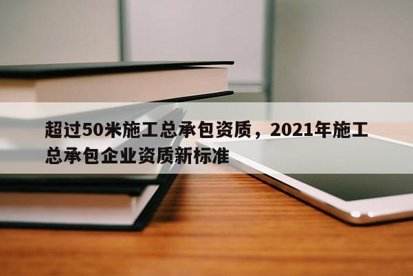 超過50米施工總承包資質，2021年施工總承包企業資質新標準