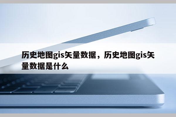 歷史地圖gis矢量數據，歷史地圖gis矢量數據是什么