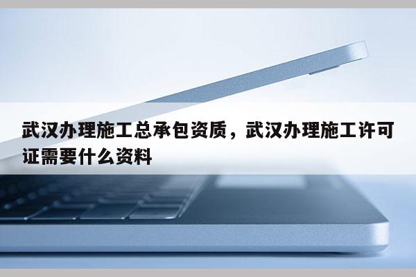 武漢辦理施工總承包資質(zhì)，武漢辦理施工許可證需要什么資料