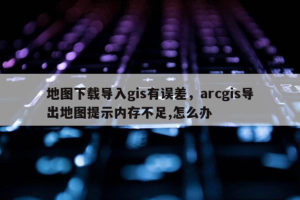 地圖下載導入gis有誤差，arcgis導出地圖提示內存不足,怎么辦