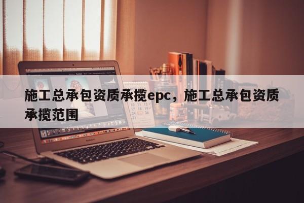 施工總承包資質承攬epc，施工總承包資質承攬范圍