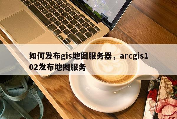 如何發布gis地圖服務器，arcgis102發布地圖服務