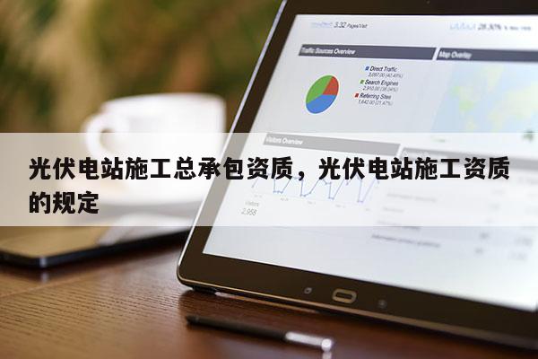 光伏電站施工總承包資質，光伏電站施工資質的規定