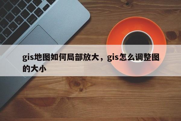 gis地圖如何局部放大，gis怎么調整圖的大小