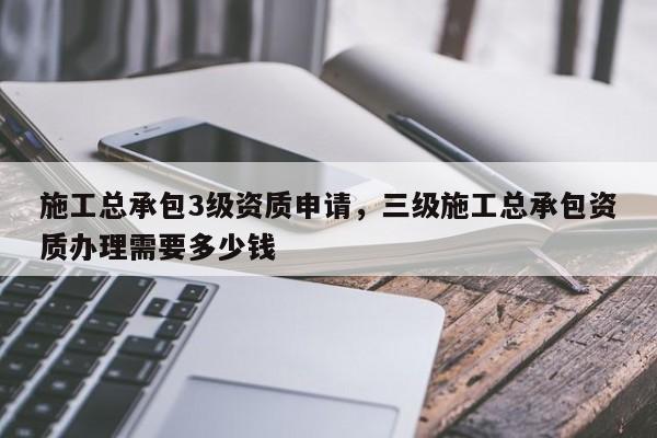 施工總承包3級資質申請，三級施工總承包資質辦理需要多少錢