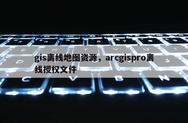 gis離線地圖資源，arcgispro離線授權文件