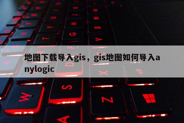 地圖下載導入gis，gis地圖如何導入anylogic