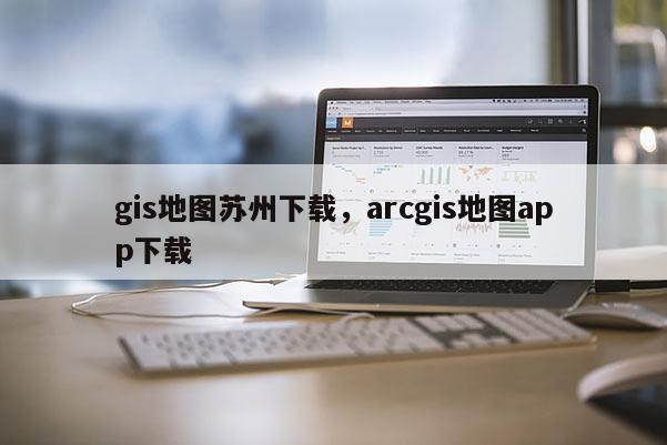 gis地圖蘇州下載，arcgis地圖app下載