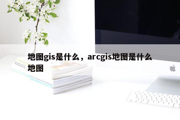 地圖gis是什么，arcgis地圖是什么地圖