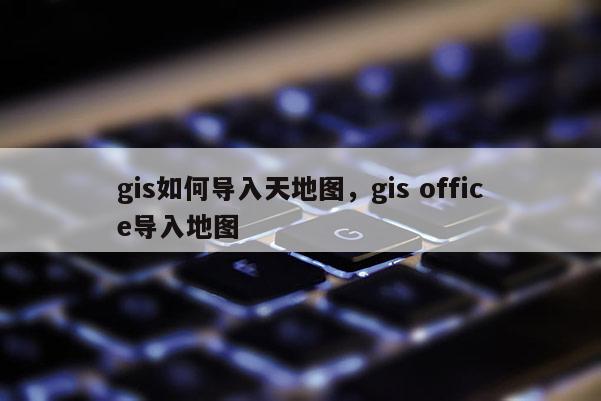 gis如何導(dǎo)入天地圖，gis office導(dǎo)入地圖