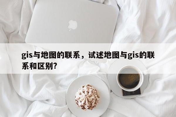 gis與地圖的聯(lián)系，試述地圖與gis的聯(lián)系和區(qū)別?