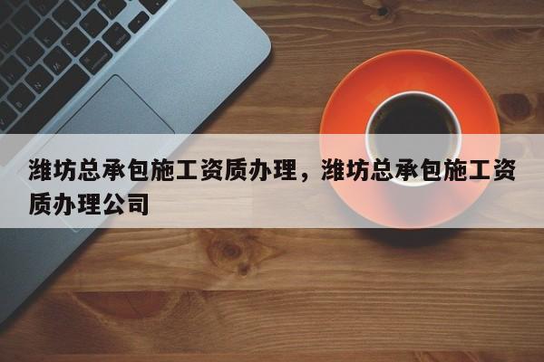 濰坊總承包施工資質辦理，濰坊總承包施工資質辦理公司