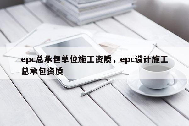 epc總承包單位施工資質，epc設計施工總承包資質