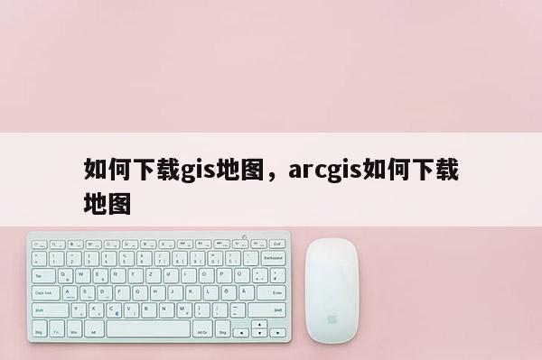 如何下載gis地圖，arcgis如何下載地圖