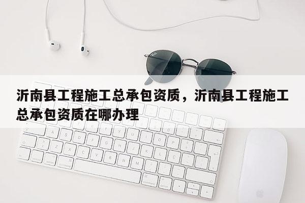 沂南縣工程施工總承包資質，沂南縣工程施工總承包資質在哪辦理