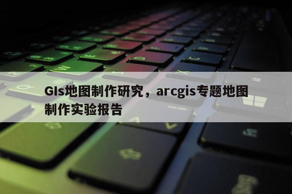 GIs地圖制作研究，arcgis專題地圖制作實(shí)驗(yàn)報(bào)告