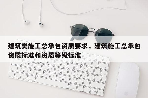 建筑類施工總承包資質要求，建筑施工總承包資質標準和資質等級標準