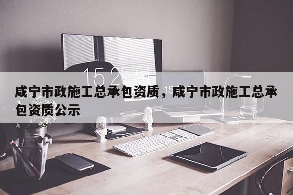 咸寧市政施工總承包資質，咸寧市政施工總承包資質公示