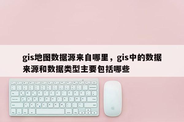 gis地圖數據源來自哪里，gis中的數據來源和數據類型主要包括哪些