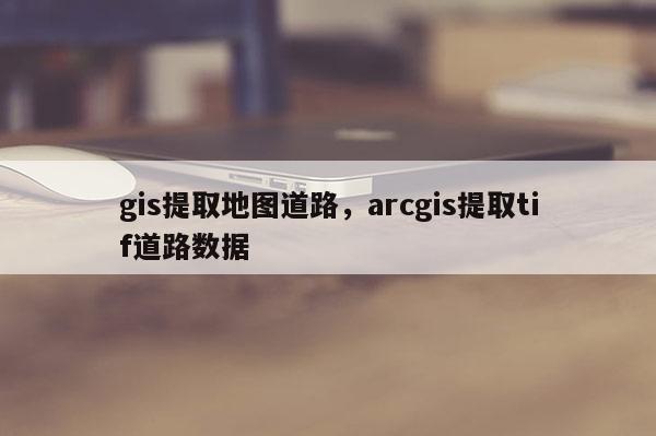 gis提取地圖道路，arcgis提取tif道路數(shù)據(jù)