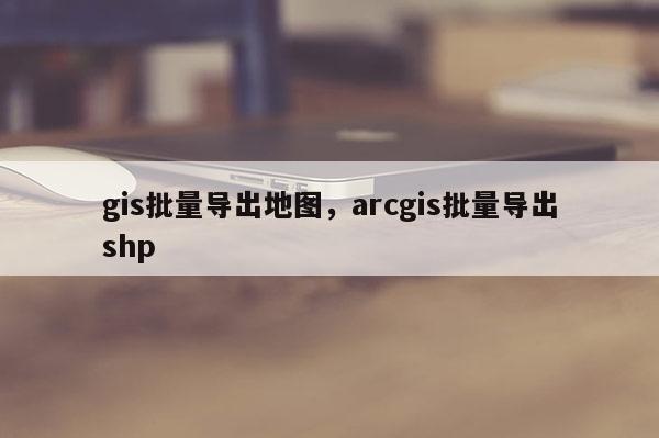 gis批量導出地圖，arcgis批量導出shp