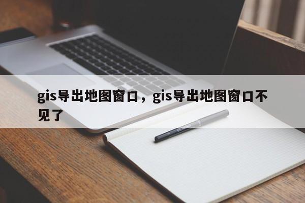 gis導出地圖窗口，gis導出地圖窗口不見了