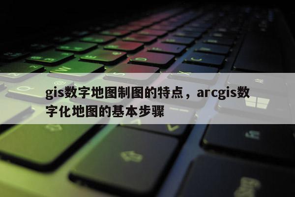 gis數(shù)字地圖制圖的特點，arcgis數(shù)字化地圖的基本步驟