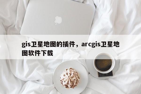 gis衛(wèi)星地圖的插件，arcgis衛(wèi)星地圖軟件下載