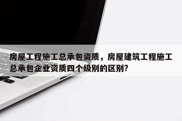 房屋工程施工總承包資質(zhì)，房屋建筑工程施工總承包企業(yè)資質(zhì)四個級別的區(qū)別?