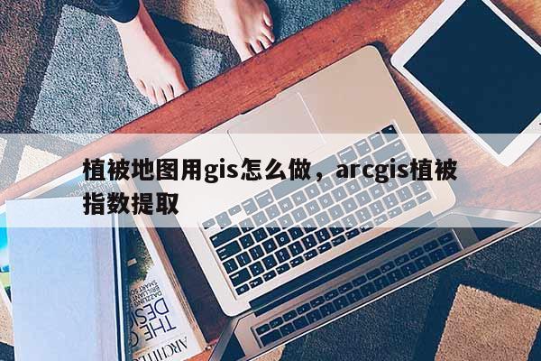 植被地圖用gis怎么做，arcgis植被指數提取