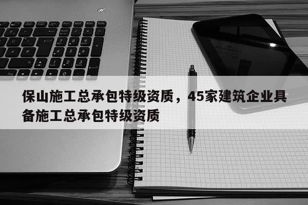 保山施工總承包特級資質，45家建筑企業具備施工總承包特級資質