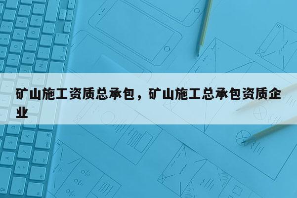 礦山施工資質總承包，礦山施工總承包資質企業