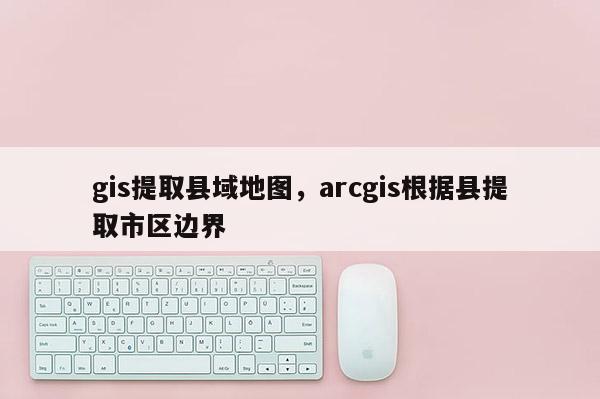 gis提取縣域地圖，arcgis根據縣提取市區邊界