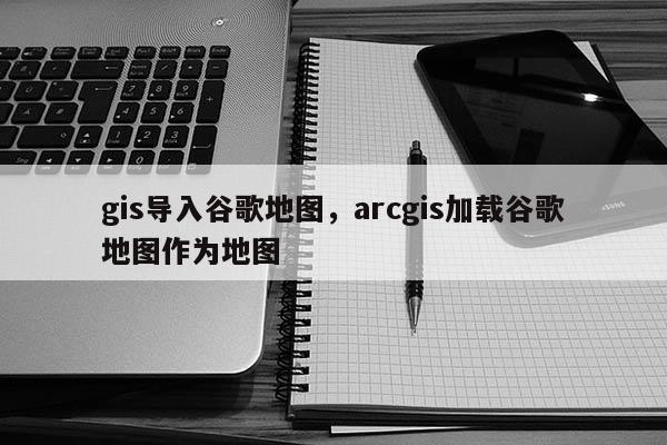 gis導入谷歌地圖，arcgis加載谷歌地圖作為地圖