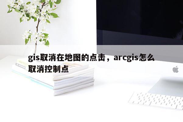 gis取消在地圖的點擊，arcgis怎么取消控制點