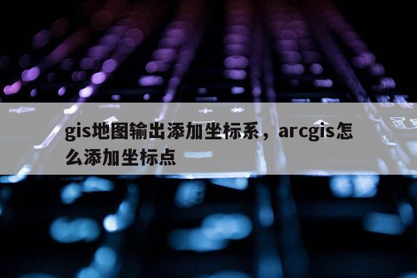 gis地圖輸出添加坐標系，arcgis怎么添加坐標點