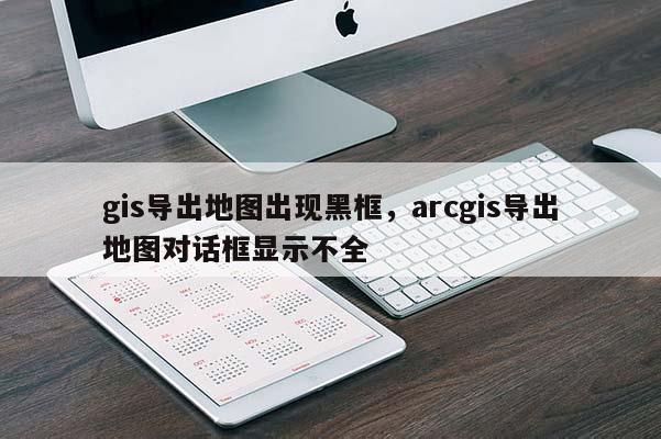 gis導出地圖出現黑框，arcgis導出地圖對話框顯示不全