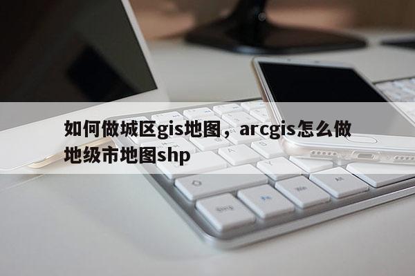 如何做城區(qū)gis地圖，arcgis怎么做地級(jí)市地圖shp