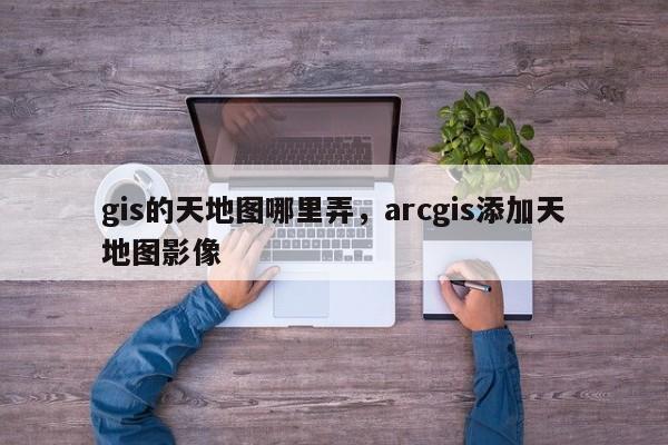 gis的天地圖哪里弄，arcgis添加天地圖影像