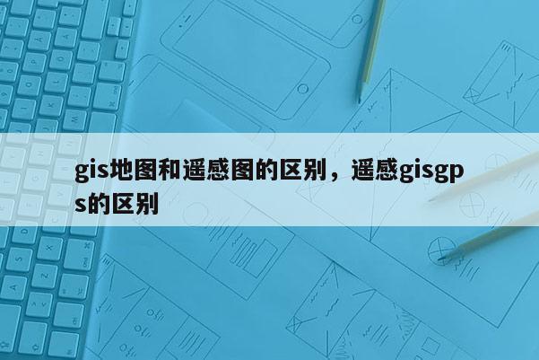 gis地圖和遙感圖的區別，遙感gisgps的區別