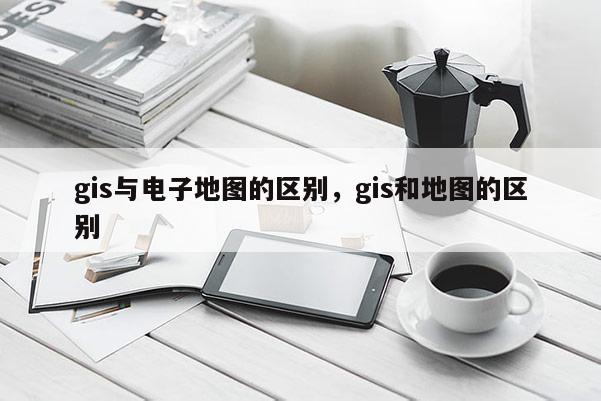 gis與電子地圖的區(qū)別，gis和地圖的區(qū)別